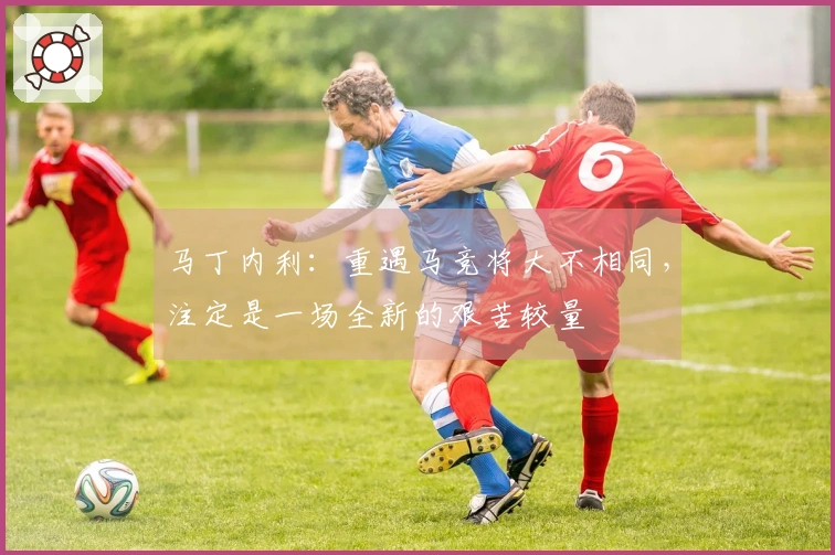 马丁内利：重遇马竞将大不相同，注定是一场全新的艰苦较量