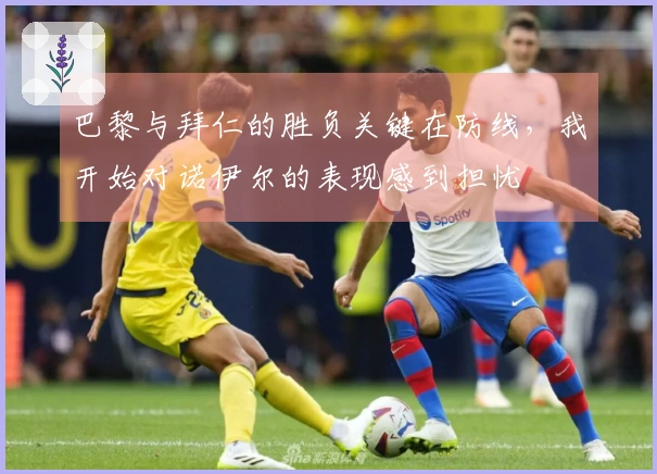 巴黎与拜仁的胜负关键在防线，我开始对诺伊尔的表现感到担忧