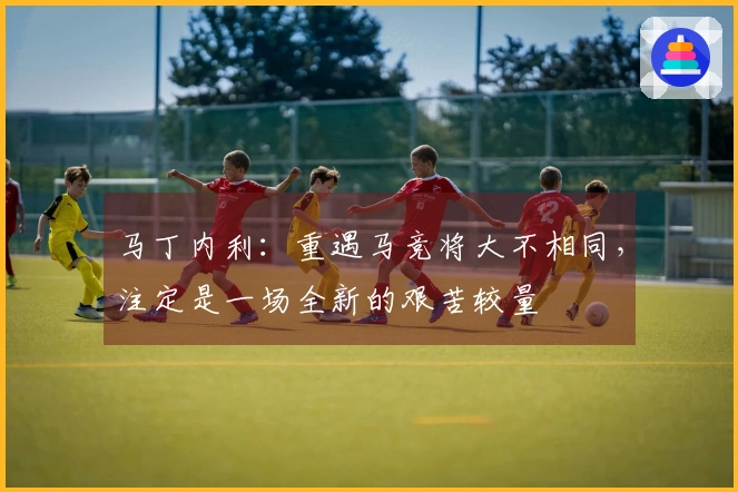 马丁内利：重遇马竞将大不相同，注定是一场全新的艰苦较量