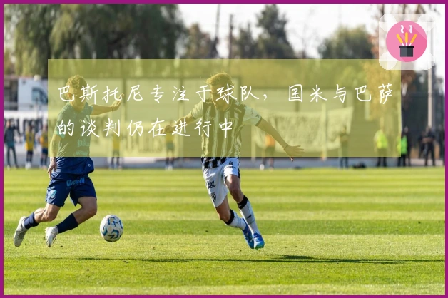巴斯托尼专注于球队，国米与巴萨的谈判仍在进行中