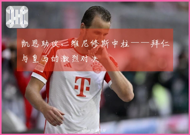 凯恩助攻，维尼修斯中柱——拜仁与皇马的激烈对决