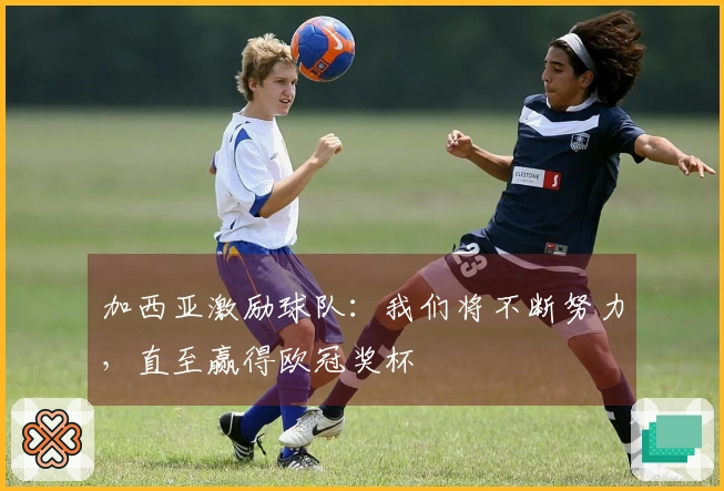 加西亚激励球队：我们将不断努力，直至赢得欧冠奖杯