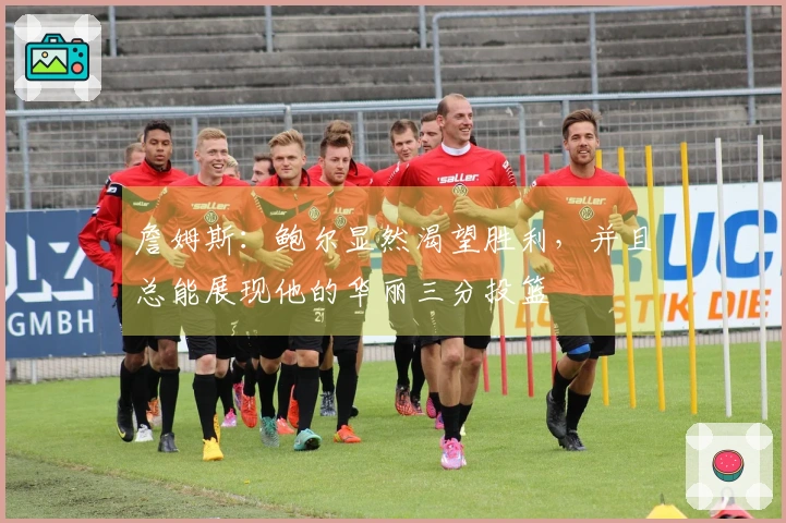 詹姆斯：鲍尔显然渴望胜利，并且总能展现他的华丽三分投篮