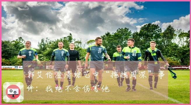 郭艾伦澄清综艺中“拖拽周深”事件：我绝不会伤害他