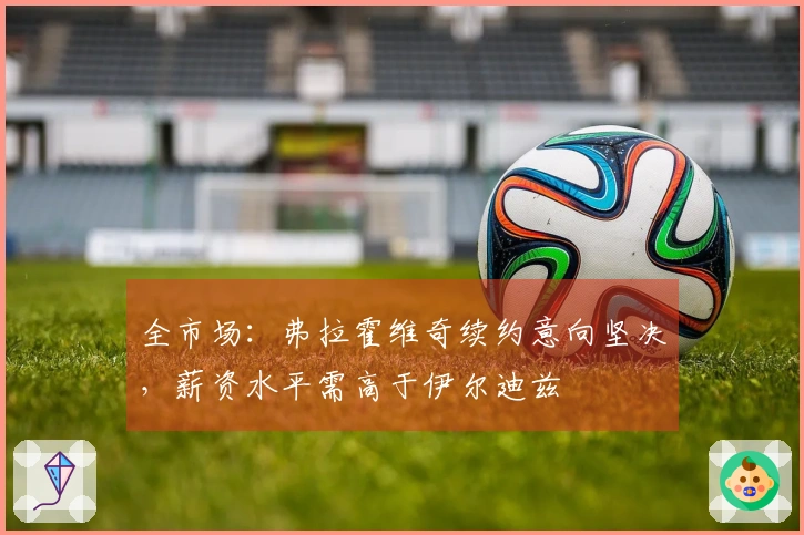 全市场：弗拉霍维奇续约意向坚决，薪资水平需高于伊尔迪兹