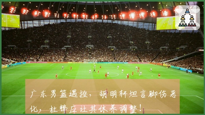 广东男篮遇挫，胡明轩坦言脚伤恶化，杜锋应让其休养调整！