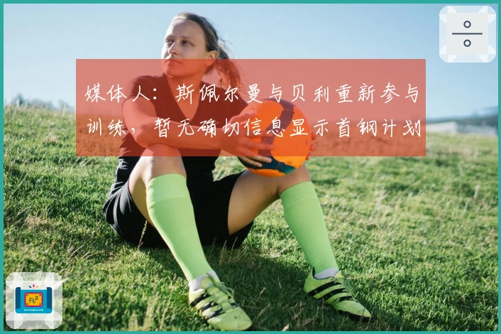 媒体人：斯佩尔曼与贝利重新参与训练，暂无确切信息显示首钢计划更换贝利