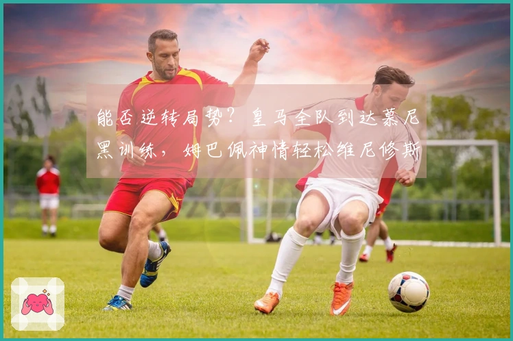 能否逆转局势？皇马全队到达慕尼黑训练，姆巴佩神情轻松维尼修斯目光坚定