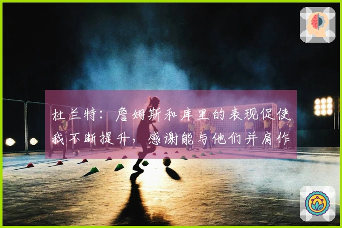 杜兰特：詹姆斯和库里的表现促使我不断提升，感谢能与他们并肩作战