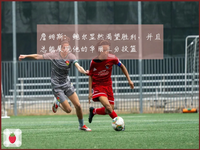 詹姆斯：鲍尔显然渴望胜利，并且总能展现他的华丽三分投篮