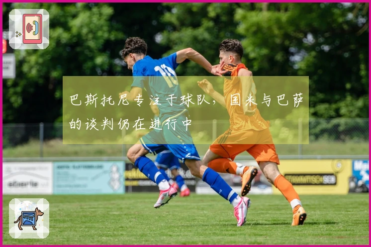 巴斯托尼专注于球队，国米与巴萨的谈判仍在进行中