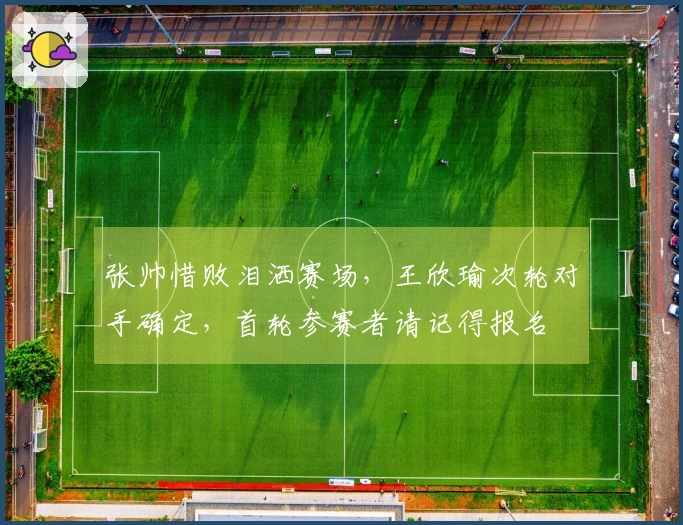 张帅惜败泪洒赛场，王欣瑜次轮对手确定，首轮参赛者请记得报名