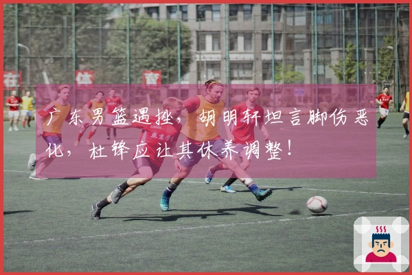 广东男篮遇挫，胡明轩坦言脚伤恶化，杜锋应让其休养调整！